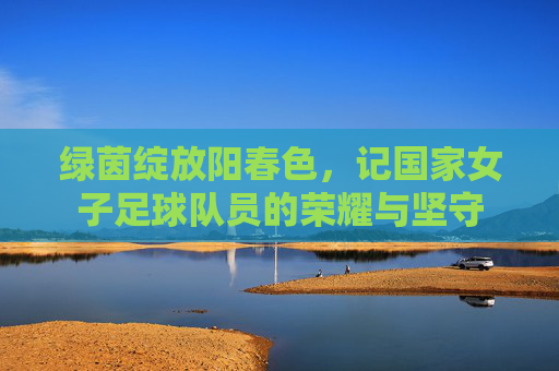绿茵绽放阳春色，记国家女子足球队员的荣耀与坚守