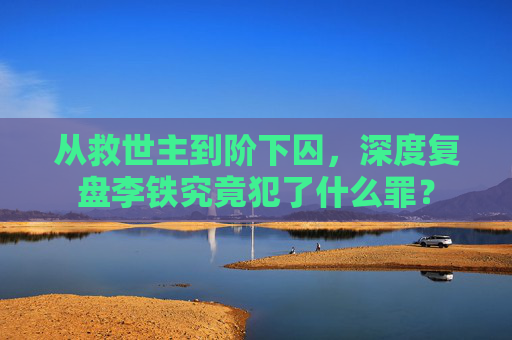 从救世主到阶下囚,深度复盘李铁究竟犯了什么罪?