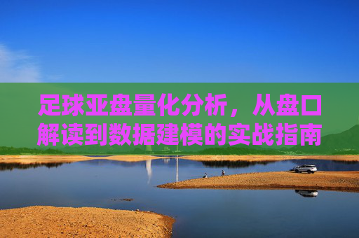 足球亚盘量化分析,从盘口解读到数据建模的实战指南