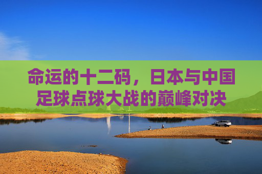 命运的十二码，日本与中国足球点球大战的巅峰对决
