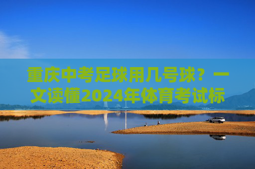重庆中考足球用几号球?一文读懂2024年体育考试标准