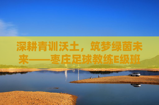深耕青训沃土,筑梦绿茵未来——枣庄足球教练E级班正式开启
