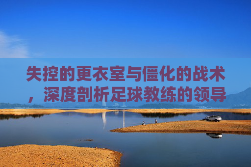 失控的更衣室与僵化的战术,深度剖析足球教练的领导力危机