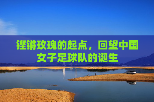 铿锵玫瑰的起点,回望中国女子足球队的诞生