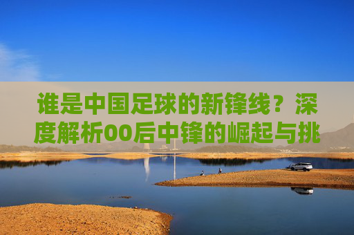谁是中国足球的新锋线？深度解析00后中锋的崛起与挑战