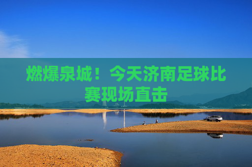 燃爆泉城!今天济南足球比赛现场直击