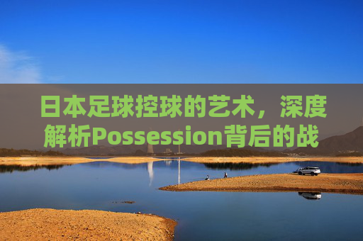 日本足球控球的艺术，深度解析Possession背后的战术智慧