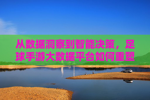 从数据洞察到智能决策，足球手游大数据平台如何重塑游戏生态