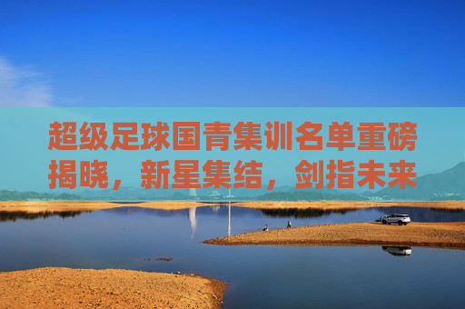 超级足球国青集训名单重磅揭晓，新星集结，剑指未来