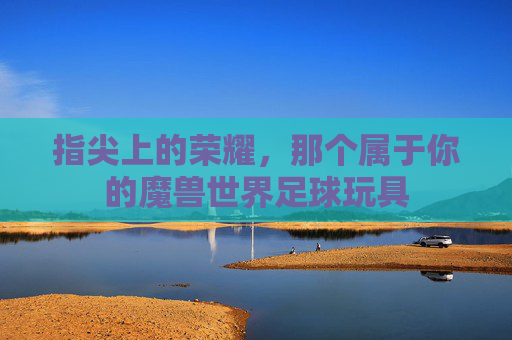 指尖上的荣耀，那个属于你的魔兽世界足球玩具