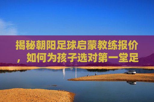 揭秘朝阳足球启蒙教练报价,如何为孩子选对第一堂足球课?