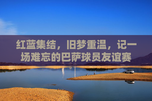 红蓝集结，旧梦重温，记一场难忘的巴萨球员友谊赛