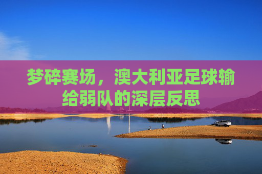梦碎赛场，澳大利亚足球输给弱队的深层反思