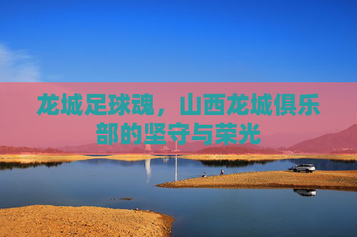 龙城足球魂，山西龙城俱乐部的坚守与荣光