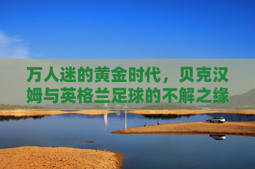 万人迷的黄金时代,贝克汉姆与英格兰足球的不解之缘
