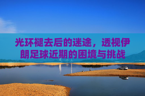 光环褪去后的迷途,透视伊朗足球近期的困境与挑战