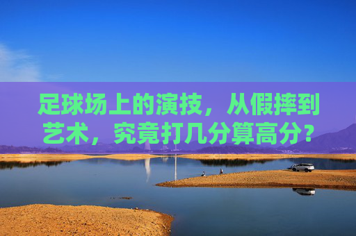 足球场上的演技，从假摔到艺术，究竟打几分算高分？