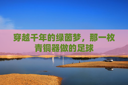 穿越千年的绿茵梦，那一枚青铜器做的足球