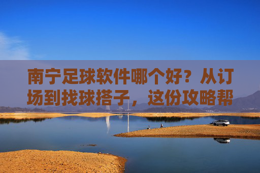 南宁足球软件哪个好？从订场到找球搭子，这份攻略帮你一站式搞定