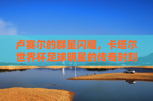 卢赛尔的群星闪耀,卡塔尔世界杯足球明星的传奇时刻