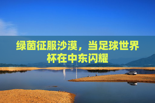 绿茵征服沙漠，当足球世界杯在中东闪耀