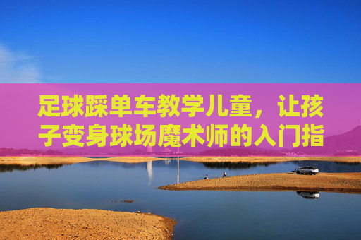 足球踩单车教学儿童,让孩子变身球场魔术师的入门指南