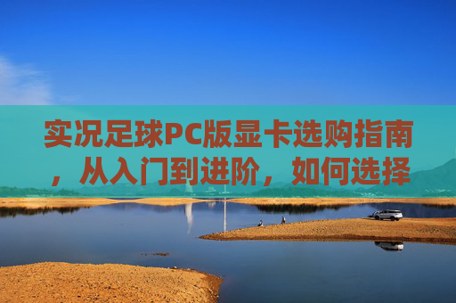实况足球PC版显卡选购指南，从入门到进阶，如何选择你的最强引擎？