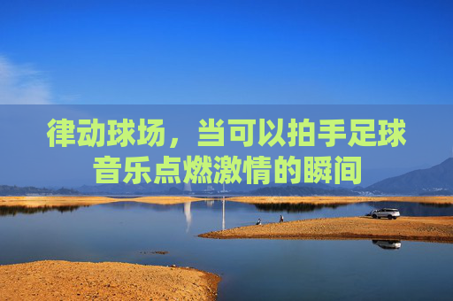 律动球场,当可以拍手足球音乐点燃激情的瞬间