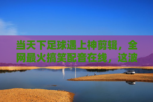 当天下足球遇上神剪辑，全网最火搞笑配音在线，这波操作太秀了！