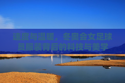 速度与温暖,冬奥会女足球员服装背后的科技与美学