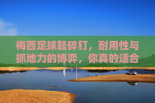 梅西足球鞋碎钉,耐用性与抓地力的博弈,你真的适合吗?
