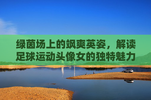 绿茵场上的飒爽英姿,解读足球运动头像女的独特魅力