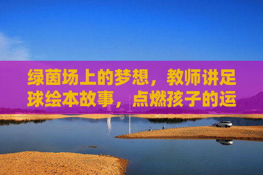 绿茵场上的梦想，教师讲足球绘本故事，点燃孩子的运动激情