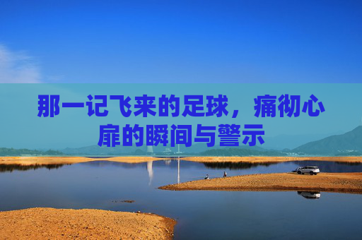 那一记飞来的足球，痛彻心扉的瞬间与警示