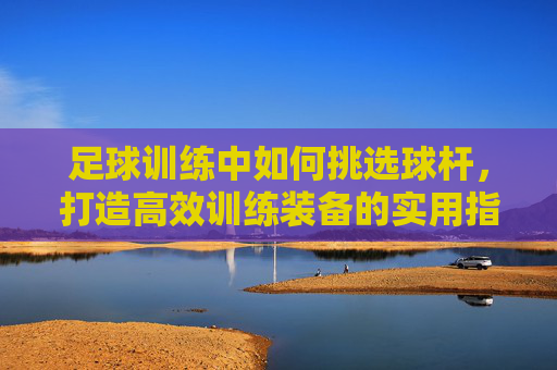 足球训练中如何挑选球杆，打造高效训练装备的实用指南