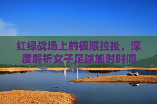 红绿战场上的极限拉扯，深度解析女子足球加时时间