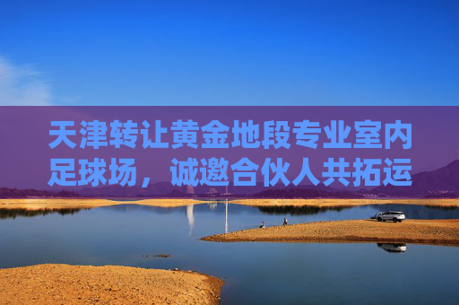 天津转让黄金地段专业室内足球场，诚邀合伙人共拓运动新蓝海