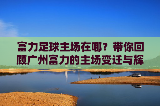 富力足球主场在哪？带你回顾广州富力的主场变迁与辉煌岁月
