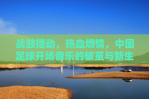 战鼓擂动，热血燃情，中国足球开场音乐的破茧与新生