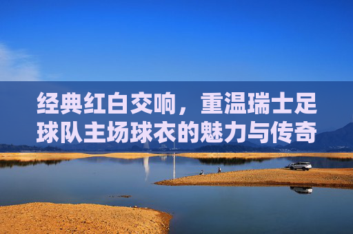 经典红白交响,重温瑞士足球队主场球衣的魅力与传奇