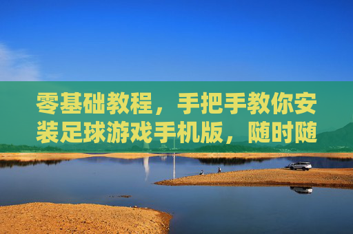 零基础教程,手把手教你安装足球游戏手机版,随时随地享受绿茵激情!