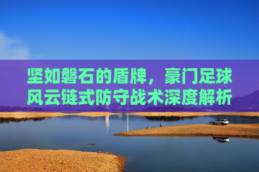 坚如磐石的盾牌,豪门足球风云链式防守战术深度解析