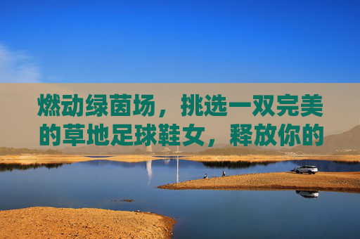 燃动绿茵场,挑选一双完美的草地足球鞋女,释放你的无限活力