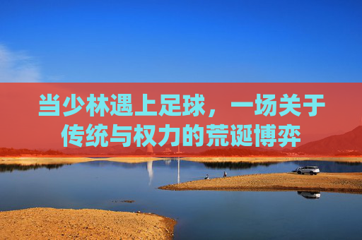 当少林遇上足球,一场关于传统与权力的荒诞博弈