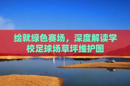 绘就绿色赛场,深度解读学校足球场草坪维护图