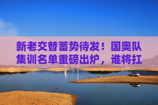 新老交替蓄势待发！国奥队集训名单重磅出炉，谁将扛起冲击奥运的重任？