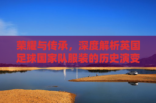 荣耀与传承，深度解析英国足球国家队服装的历史演变