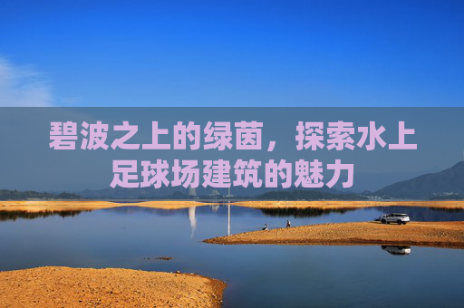 碧波之上的绿茵,探索水上足球场建筑的魅力