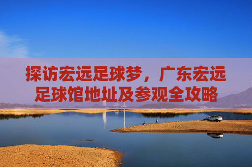 探访宏远足球梦,广东宏远足球馆地址及参观全攻略