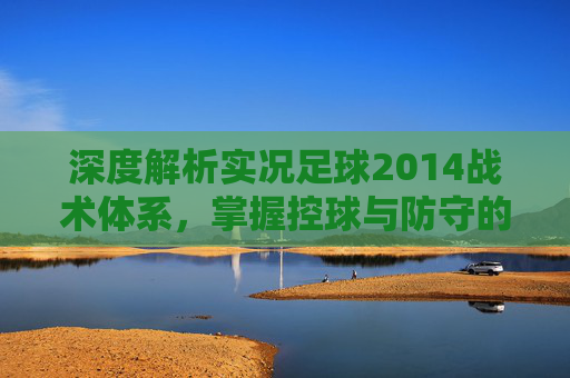 深度解析实况足球2014战术体系,掌握控球与防守的艺术